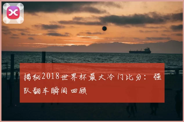 揭秘2018世界杯最大冷门比分：强队翻车瞬间回顾