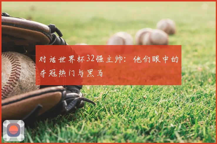 对话世界杯32强主帅：他们眼中的夺冠热门与黑马