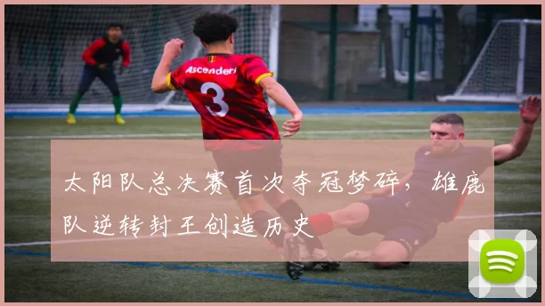 太阳队总决赛首次夺冠梦碎，雄鹿队逆转封王创造历史