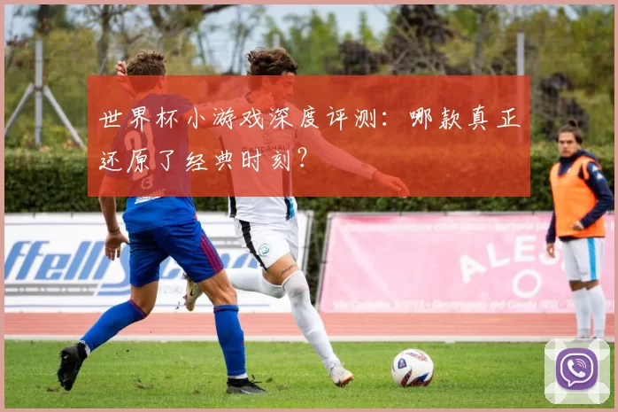 世界杯小游戏深度评测：哪款真正还原了经典时刻？