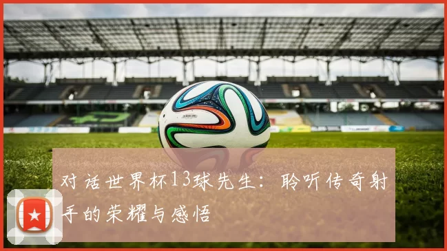 对话世界杯13球先生:聆听传奇射手的荣耀与感悟