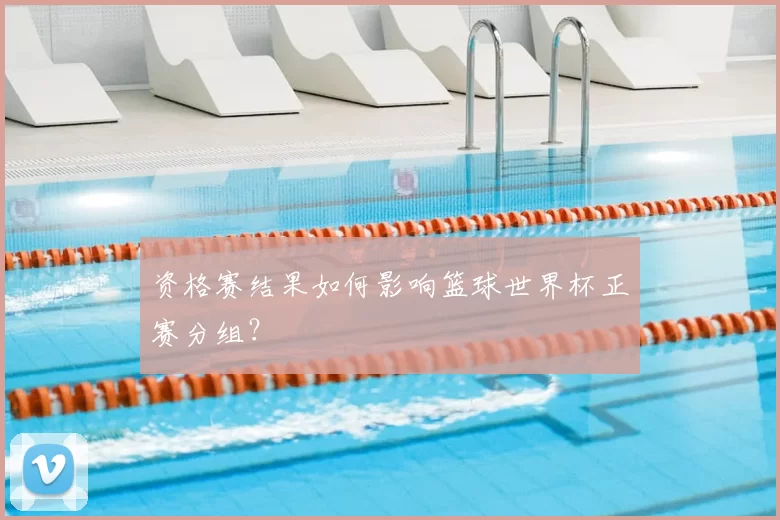 资格赛结果如何影响篮球世界杯正赛分组？
