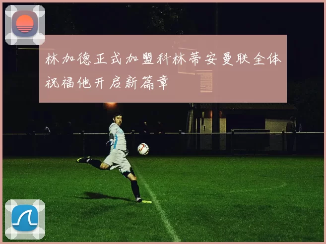 林加德正式加盟科林蒂安曼联全体祝福他开启新篇章
