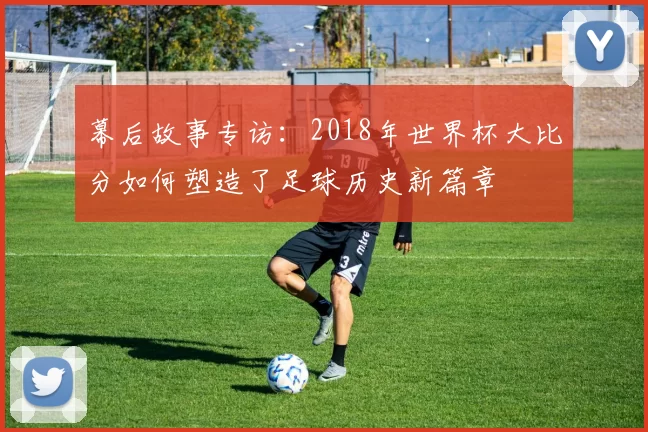 幕后故事专访：2018年世界杯大比分如何塑造了足球历史新篇章