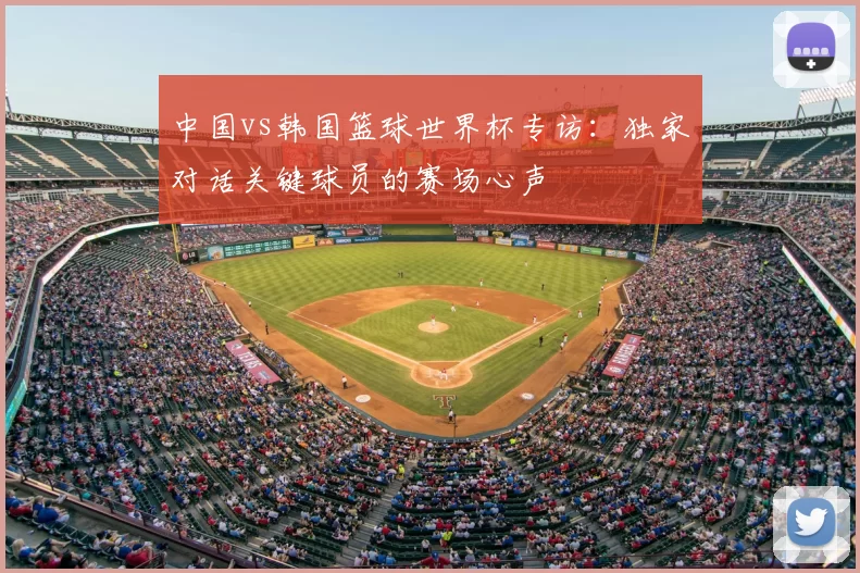 中国vs韩国篮球世界杯专访：独家对话关键球员的赛场心声