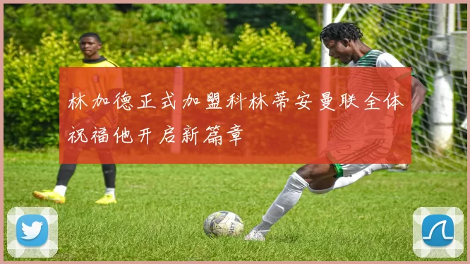 林加德正式加盟科林蒂安曼联全体祝福他开启新篇章