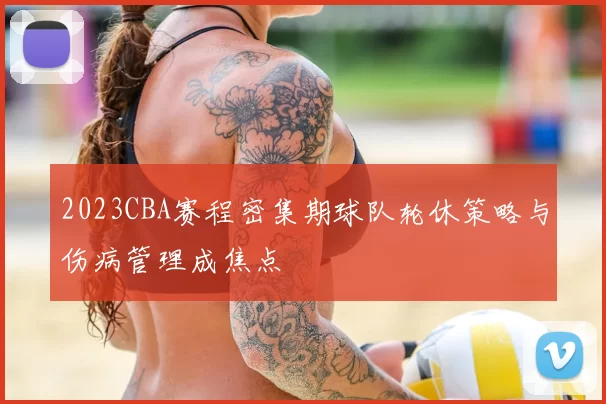 2023CBA赛程密集期球队轮休策略与伤病管理成焦点