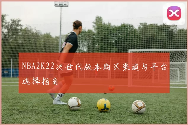 NBA2K22次世代版本购买渠道与平台选择指南