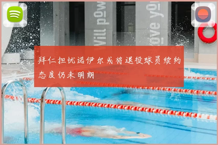 拜仁担忧诺伊尔或将退役球员续约态度仍未明朗