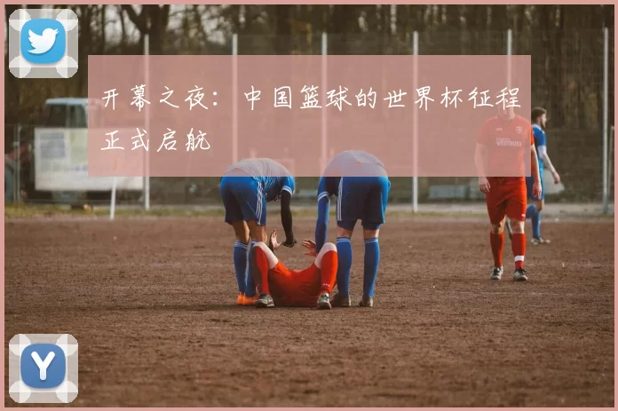开幕之夜：中国篮球的世界杯征程正式启航