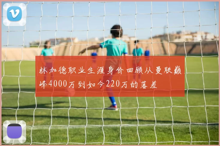 林加德职业生涯身价回顾从曼联巅峰4000万到如今220万的落差