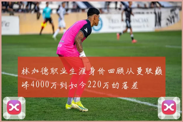 林加德职业生涯身价回顾从曼联巅峰4000万到如今220万的落差