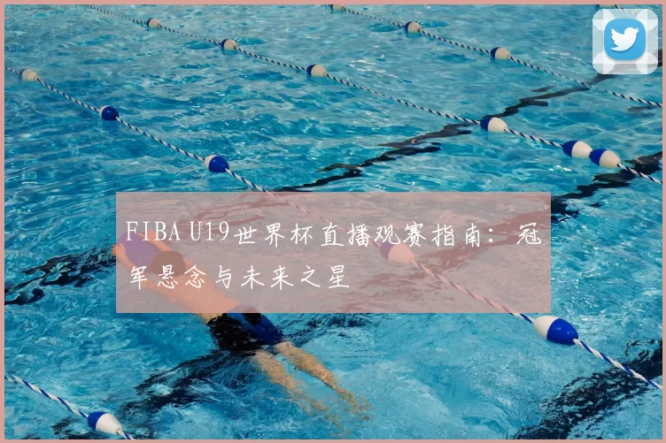FIBA U19世界杯直播观赛指南:冠军悬念与未来之星