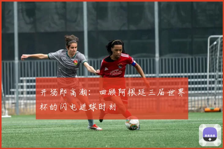 开场即高潮：回顾阿根廷三届世界杯的闪电进球时刻