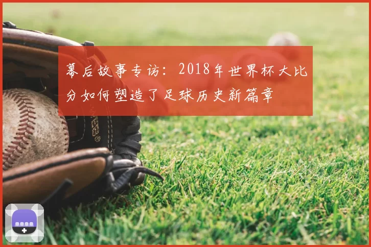 幕后故事专访:2018年世界杯大比分如何塑造了足球历史新篇章
