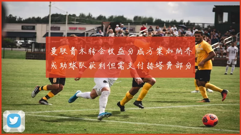 曼联青木转会收益分成方案加纳乔或助球队获利但需支付赫塔费部分收益