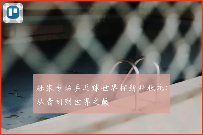 独家专访乒乓球世界杯新科状元:从青训到世界之巅