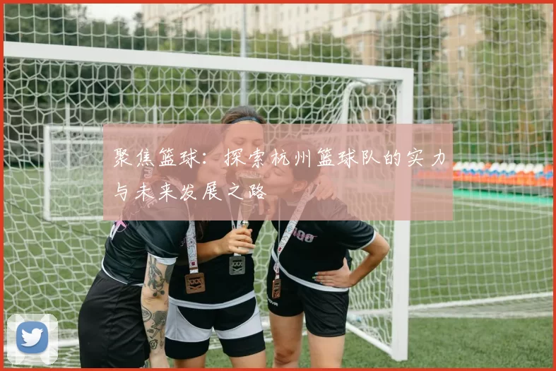 聚焦篮球:探索杭州篮球队的实力与未来发展之路