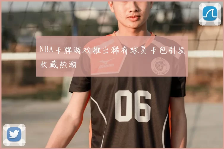 NBA卡牌游戏推出稀有球员卡包引发收藏热潮