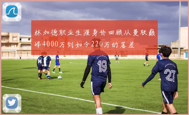 林加德职业生涯身价回顾从曼联巅峰4000万到如今220万的落差