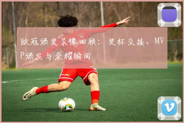 欧冠颁奖录像回顾：奖杯交接、MVP颁发与荣耀瞬间