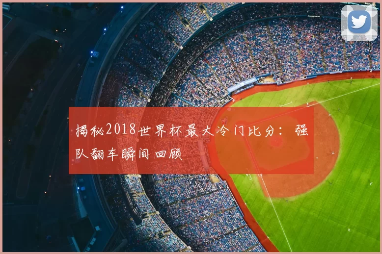 揭秘2018世界杯最大冷门比分：强队翻车瞬间回顾