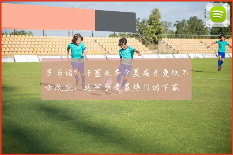 罗马诺：卡塞米罗今夏离开曼联不会改变，迈阿密是最热门的下家
