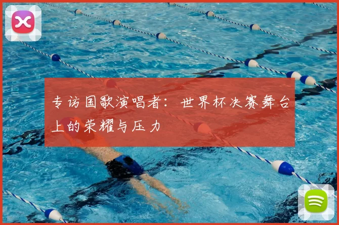 专访国歌演唱者：世界杯决赛舞台上的荣耀与压力