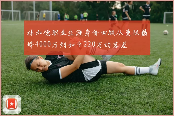林加德职业生涯身价回顾从曼联巅峰4000万到如今220万的落差