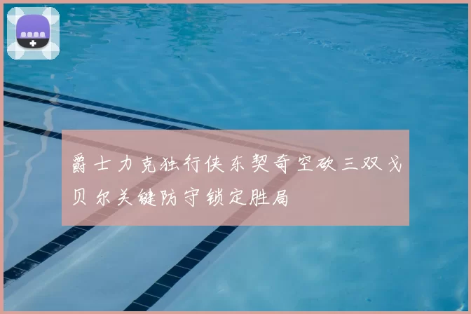 爵士力克独行侠东契奇空砍三双戈贝尔关键防守锁定胜局