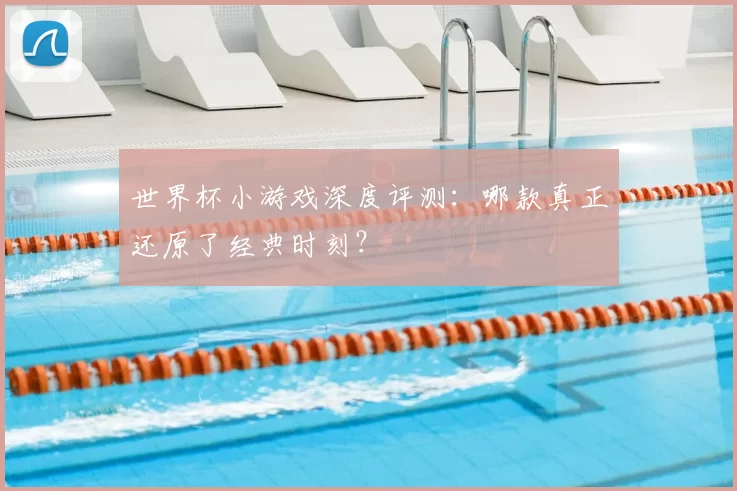 世界杯小游戏深度评测：哪款真正还原了经典时刻？