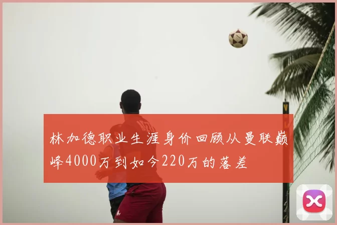 林加德职业生涯身价回顾从曼联巅峰4000万到如今220万的落差