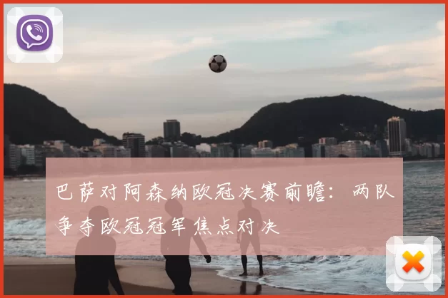巴萨对阿森纳欧冠决赛前瞻：两队争夺欧冠冠军焦点对决