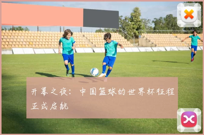 开幕之夜：中国篮球的世界杯征程正式启航