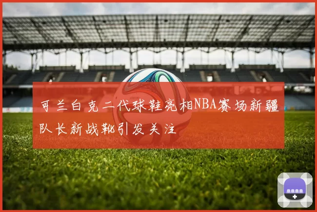 可兰白克二代球鞋亮相NBA赛场新疆队长新战靴引发关注
