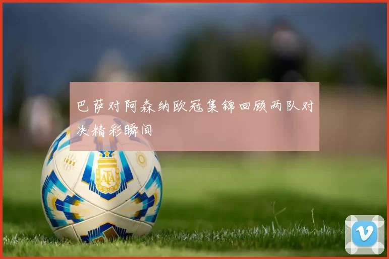 巴萨对阿森纳欧冠集锦回顾两队对决精彩瞬间