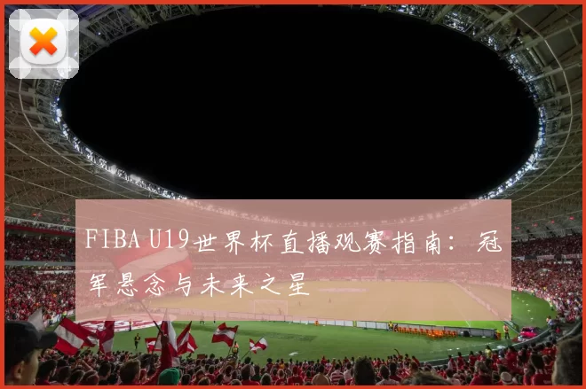 FIBA U19世界杯直播观赛指南：冠军悬念与未来之星