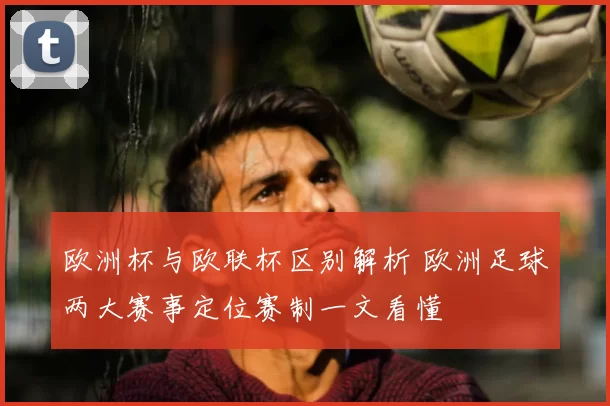 欧洲杯与欧联杯区别解析 欧洲足球两大赛事定位赛制一文看懂