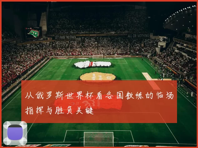 从俄罗斯世界杯看各国教练的临场指挥与胜负关键