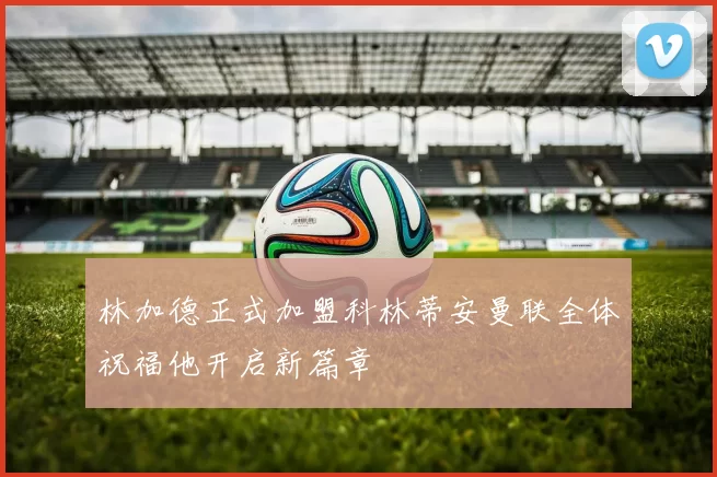 林加德正式加盟科林蒂安曼联全体祝福他开启新篇章