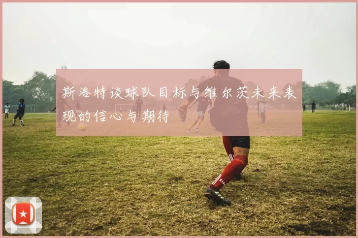 斯洛特谈球队目标与维尔茨未来表现的信心与期待