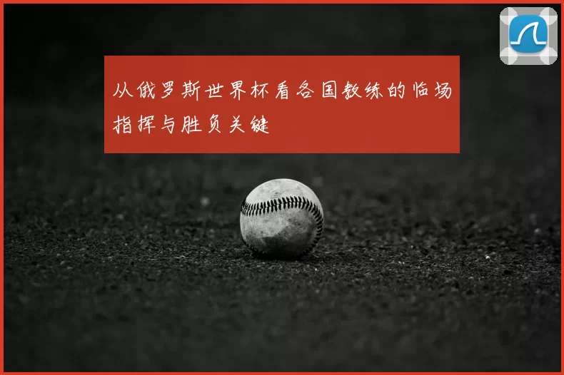 从俄罗斯世界杯看各国教练的临场指挥与胜负关键