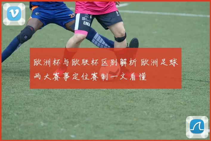 欧洲杯与欧联杯区别解析 欧洲足球两大赛事定位赛制一文看懂