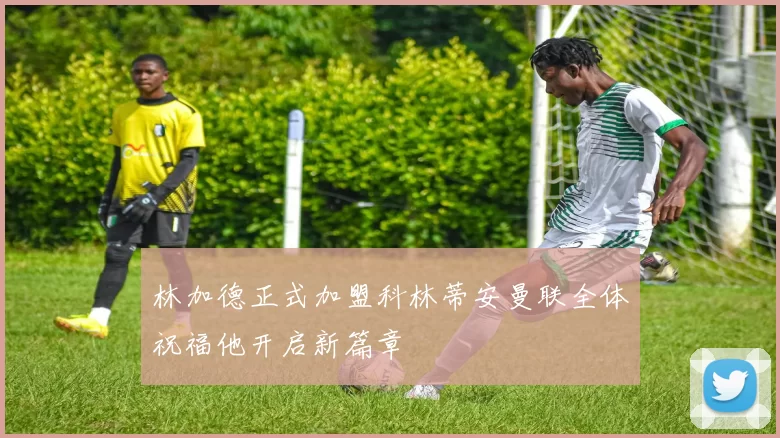 林加德正式加盟科林蒂安曼联全体祝福他开启新篇章