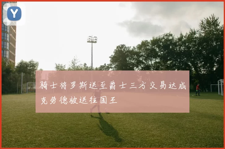 骑士将罗斯送至爵士三方交易达成克劳德被送往国王