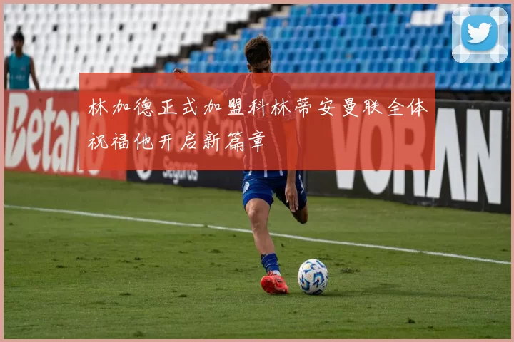 林加德正式加盟科林蒂安曼联全体祝福他开启新篇章