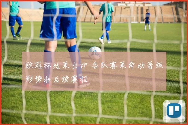 欧冠杯结果出炉 各队赛果牵动晋级形势和后续赛程