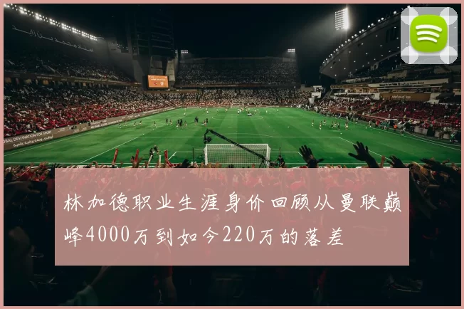 林加德职业生涯身价回顾从曼联巅峰4000万到如今220万的落差