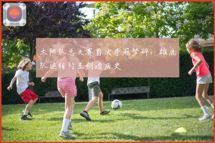 太阳队总决赛首次夺冠梦碎，雄鹿队逆转封王创造历史