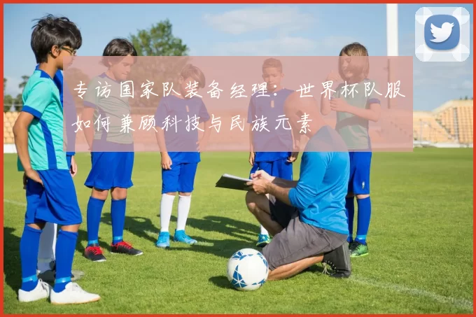 专访国家队装备经理：世界杯队服如何兼顾科技与民族元素